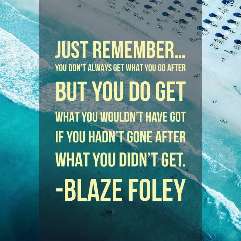 Blaze Foley quote: Just remember, you don't always get what you go after, but you do get what you wouldn't have got if you hadn't gone after what you didn't get.